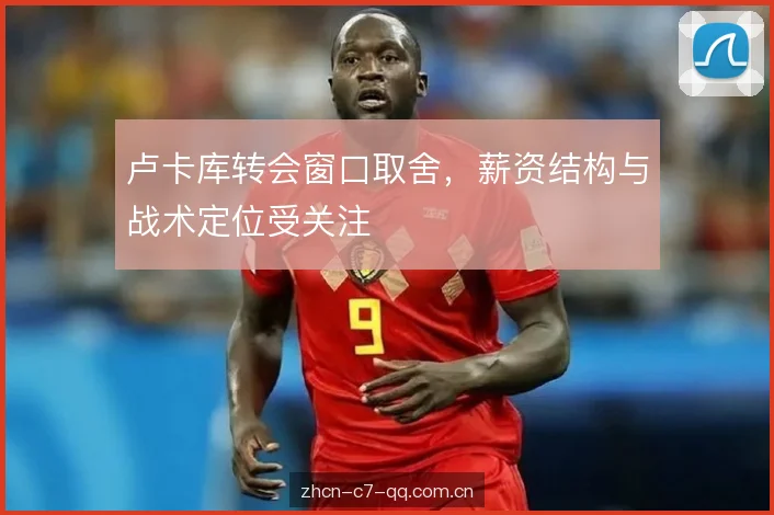 卢卡库转会窗口取舍，薪资结构与战术定位受关注